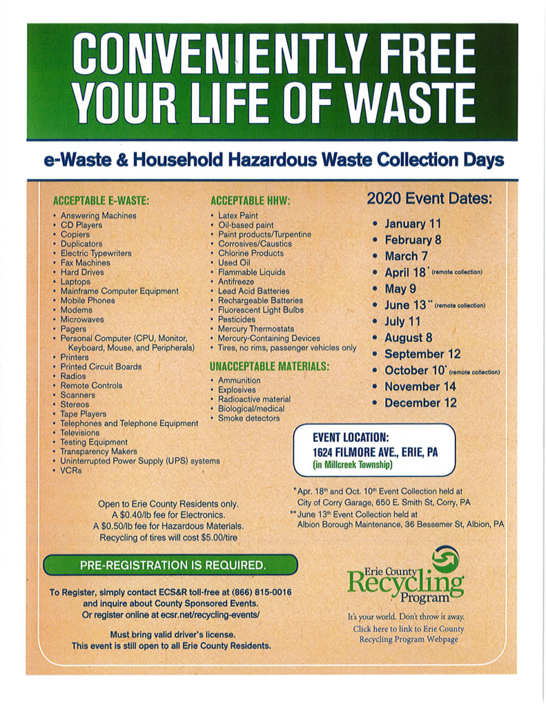 CONVENIENTLY FREE YOUR LIFE OF WASTE e-Waste & Household Hazardous Waste Collection Days ACCEPTABLE E-WASTE:  •	Answering Machines •	CD Players •	Copiers •	Duplicators •	Electric Typewriters •	Fax Machines •	Hard Drives •	Laptops •	Mainframe Computer Equipment •	Mobile Phones •	Modems •	Microwaves •	Pagers •	Personal Computer (CPU, Monitor, Keyboard, Mouse, and Peripherals) •	Printers •	Printed Circuit Boards •	Radios •	Remote Controls •	Scanners •	Stereos •	Tape Players •	Telephones and Telephone Equipment •	Televisions •	Testing Equipment •	Transparency Makers •	Uninterrupted Power Supply (UPS) systems •	VCRs ACCEPTABLE HHW:  •	Latex Paint •	Oil-based paint •	Paint products/Turpentine •	Corrosives/Caustics •	Chlorine Products •	Used Oil •	Flammable Liquids •	Antifreeze •	Lead Acid Batteries •	Rechargeable Batteries •	Fluorescent Light Bulbs •	Pesticides •	Mercury Thermostats •	Mercury-Containing Devices •	Tires, no rims, passenger vehicles only UNACCEPTABLE MATERIALS:  •	Ammunition •	Explosives •	Radioactive material •	Biological/medical •	Smoke detectors Remaining 2020 Event Dates:  •October 1 •November 14 •December 12 EVENT LOCATION:  1624 FILMORE AVE., ERIE, PA (in Millcreek Township)  Open to Erie County Residents only. A $0.40/lb fee for Electronics.  A $0.50/lb fee for Hazardous Materials. Recycling of tires will cost $5.00/tire  PRE-REGISTRATION IS REQUIRED.  To Register, simply contact ECS&R toll-free at (866) 815-0016 and inquire about County Sponsored Events.  Or register online at ecsr.net/recycling-events/  Must bring valid driver's license.  This event is still open to all Erie County Residents. 